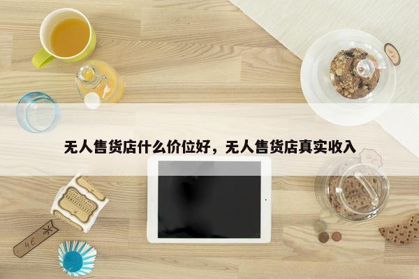 无人售货店什么价位好，无人售货店真实收入