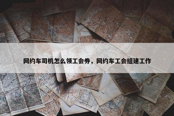 网约车司机怎么领工会券，网约车工会组建工作