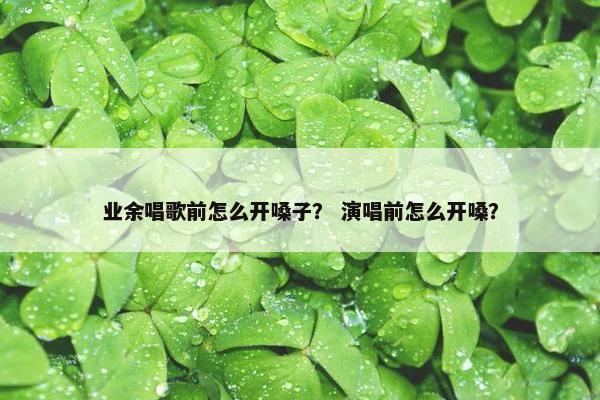 业余唱歌前怎么开嗓子？ 演唱前怎么开嗓？