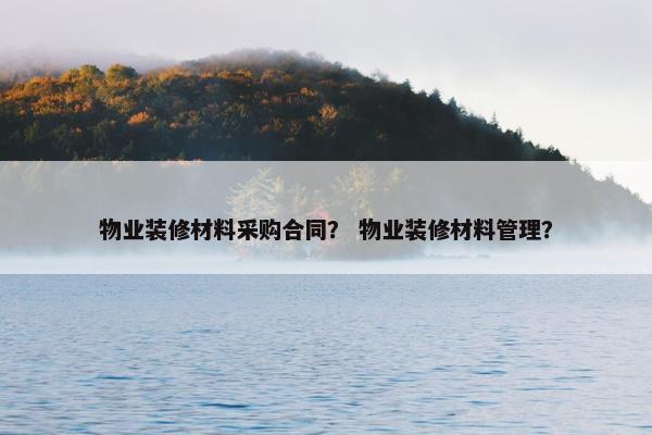 物业装修材料采购合同？ 物业装修材料管理？