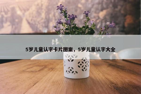 5岁儿童认字卡片图案，5岁儿童认字大全