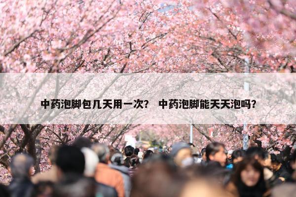 中药泡脚包几天用一次？ 中药泡脚能天天泡吗？