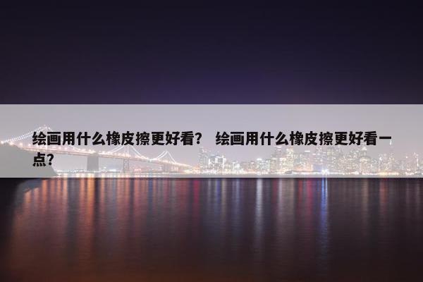 绘画用什么橡皮擦更好看？ 绘画用什么橡皮擦更好看一点？