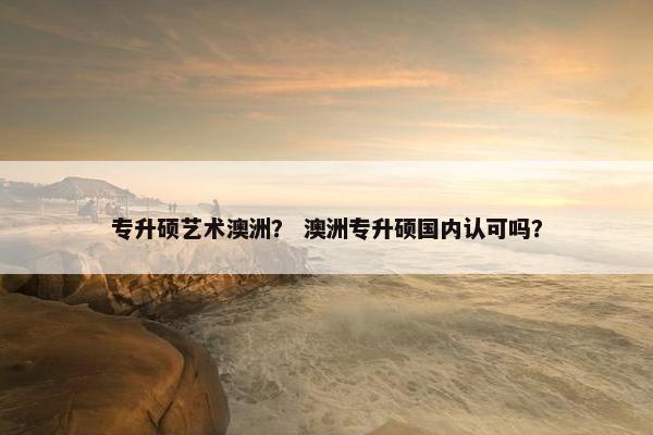 专升硕艺术澳洲？ 澳洲专升硕国内认可吗？