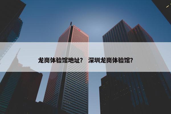 龙岗体验馆地址？ 深圳龙岗体验馆？