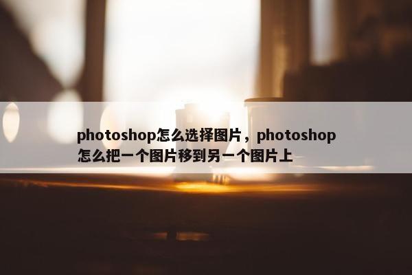 photoshop怎么选择图片，photoshop怎么把一个图片移到另一个图片上