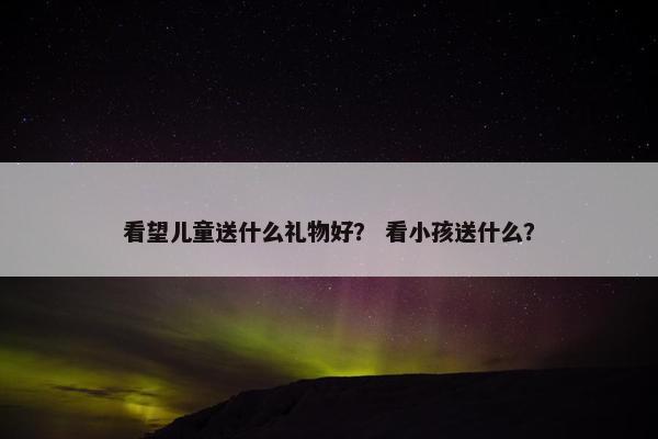 看望儿童送什么礼物好？ 看小孩送什么？