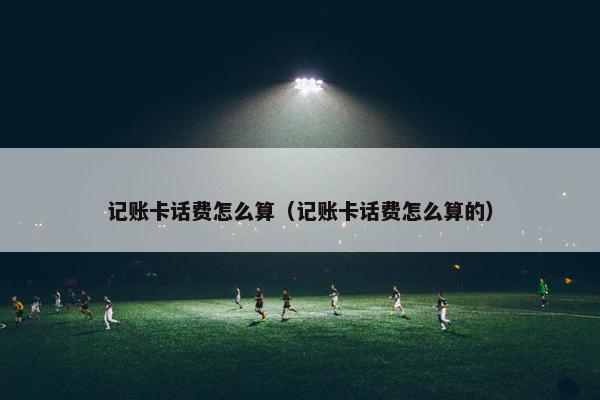 记账卡话费怎么算（记账卡话费怎么算的）