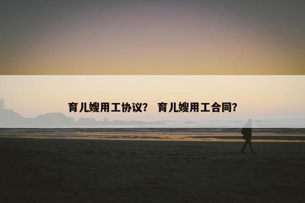 育儿嫂用工协议？ 育儿嫂用工合同？
