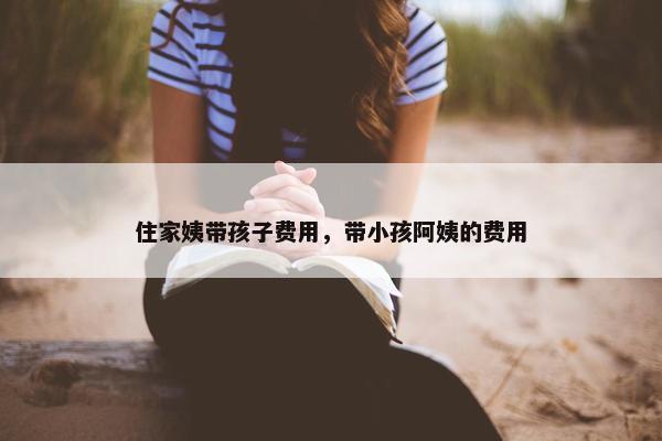 住家姨带孩子费用，带小孩阿姨的费用