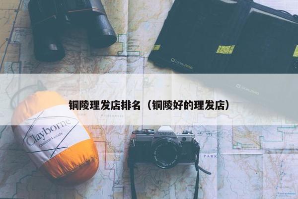 铜陵理发店排名（铜陵好的理发店）