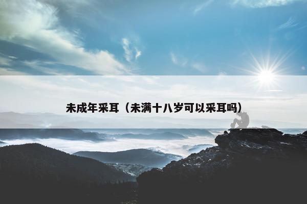 未成年采耳（未满十八岁可以采耳吗）