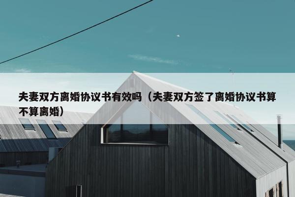 夫妻双方离婚协议书有效吗（夫妻双方签了离婚协议书算不算离婚）