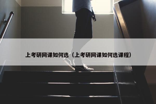 上考研网课如何选（上考研网课如何选课程）