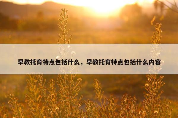 早教托育特点包括什么，早教托育特点包括什么内容