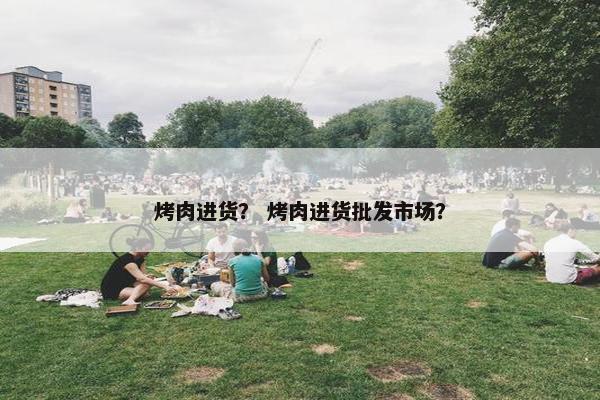 烤肉进货？ 烤肉进货批发市场？
