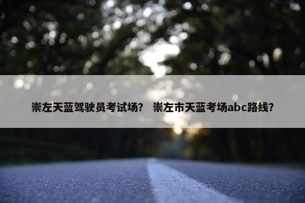 崇左天蓝驾驶员考试场？ 崇左市天蓝考场abc路线？