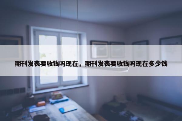 期刊发表要收钱吗现在，期刊发表要收钱吗现在多少钱