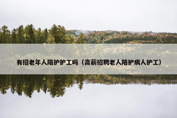 有招老年人陪护护工吗（高薪招聘老人陪护病人护工）