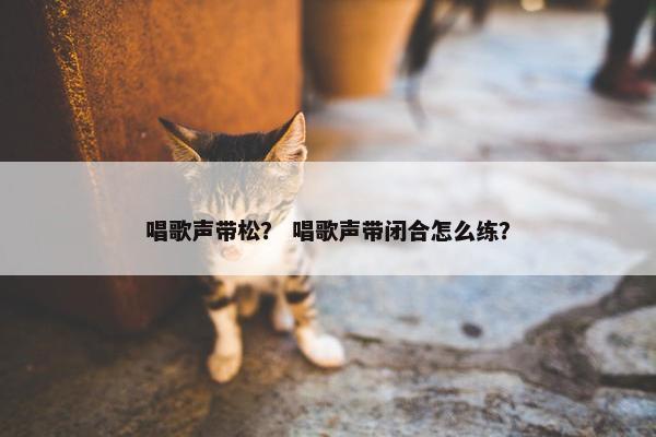 唱歌声带松？ 唱歌声带闭合怎么练？