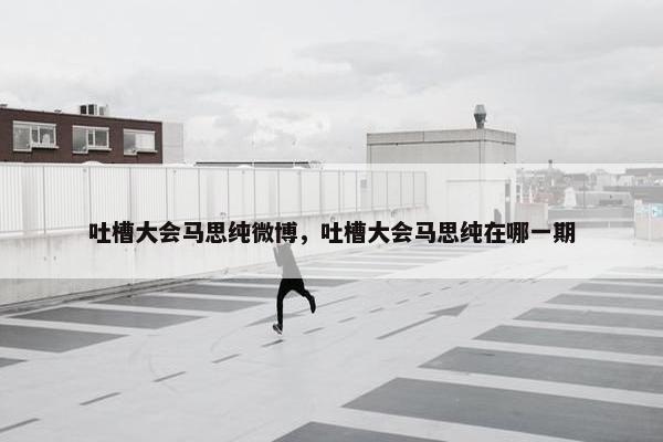 吐槽大会马思纯微博，吐槽大会马思纯在哪一期
