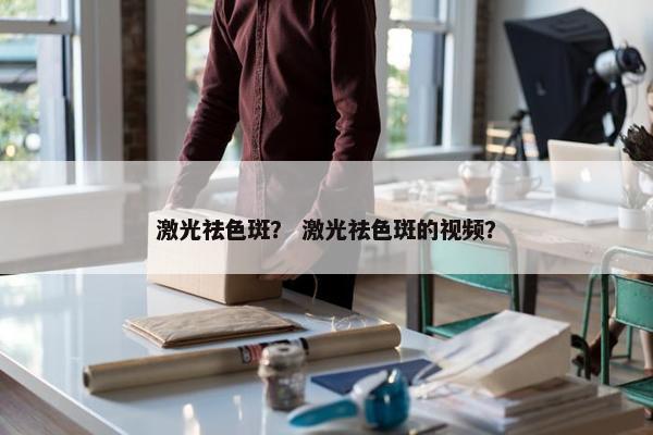 激光祛色斑？ 激光祛色斑的视频？