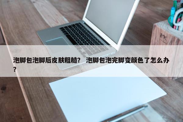 泡脚包泡脚后皮肤粗糙？ 泡脚包泡完脚变颜色了怎么办？
