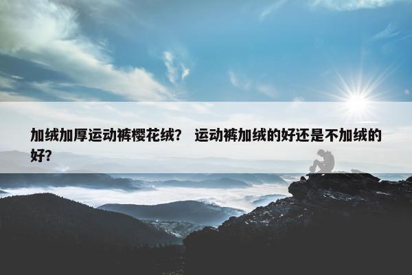 加绒加厚运动裤樱花绒？ 运动裤加绒的好还是不加绒的好？