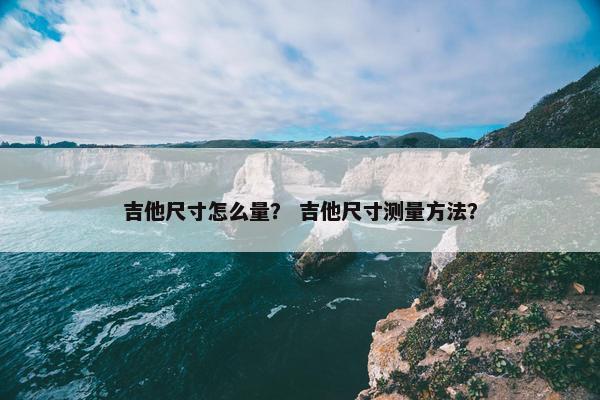 吉他尺寸怎么量？ 吉他尺寸测量方法？