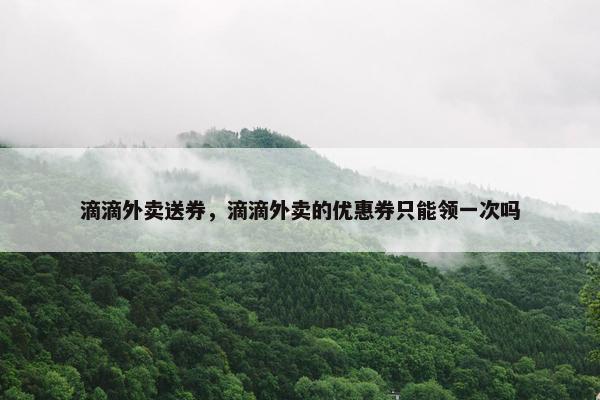 滴滴外卖送券，滴滴外卖的优惠券只能领一次吗