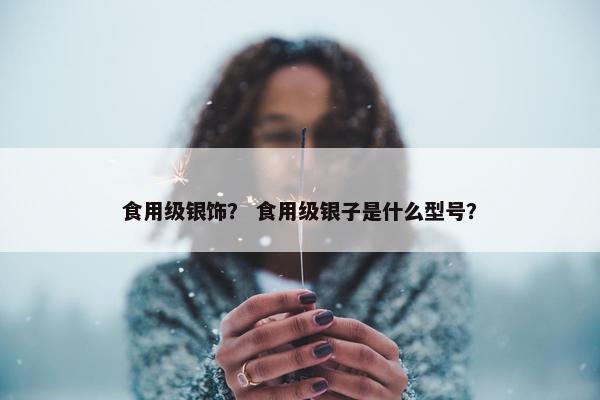 食用级银饰？ 食用级银子是什么型号？