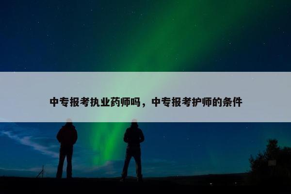 中专报考执业药师吗，中专报考护师的条件
