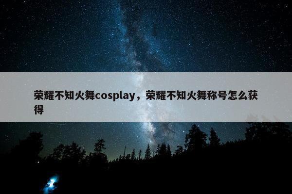 荣耀不知火舞cosplay，荣耀不知火舞称号怎么获得
