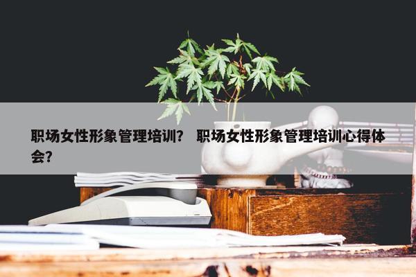 职场女性形象管理培训？ 职场女性形象管理培训心得体会？