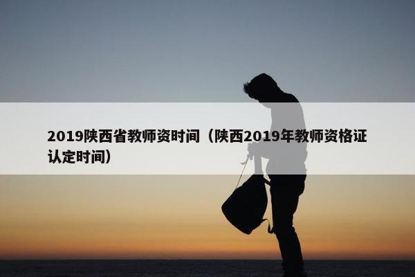 2019陕西省教师资时间（陕西2019年教师资格证认定时间）