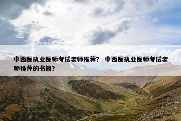 中西医执业医师考试老师推荐？ 中西医执业医师考试老师推荐的书籍？