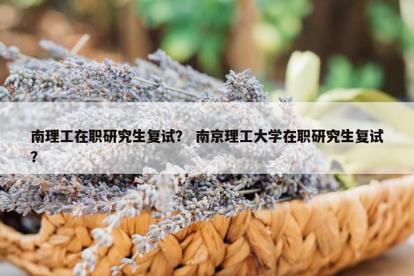 南理工在职研究生复试？ 南京理工大学在职研究生复试？