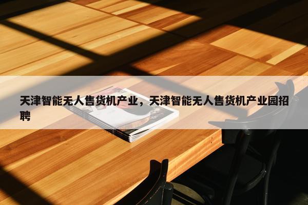 天津智能无人售货机产业，天津智能无人售货机产业园招聘