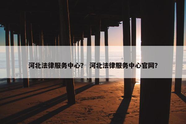 河北法律服务中心？ 河北法律服务中心官网？