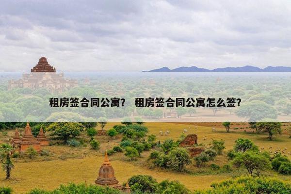 租房签合同公寓？ 租房签合同公寓怎么签？