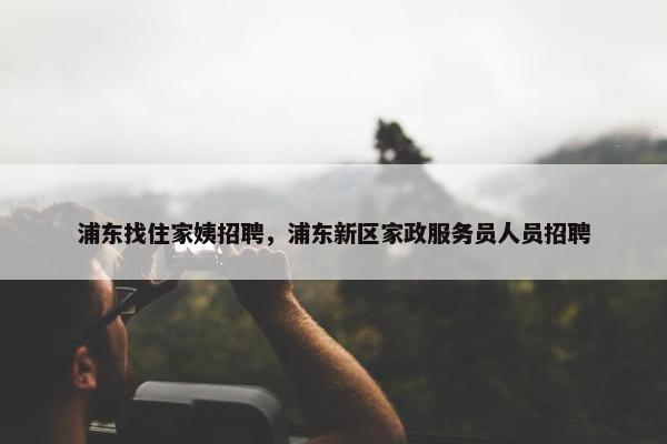 浦东找住家姨招聘，浦东新区家政服务员人员招聘