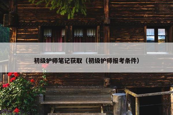 初级护师笔记获取（初级护师报考条件）