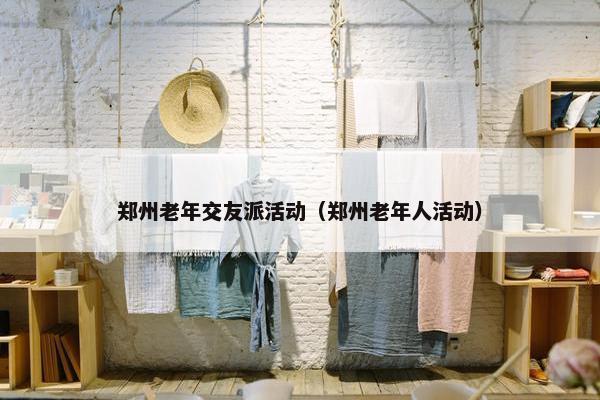 郑州老年交友派活动（郑州老年人活动）