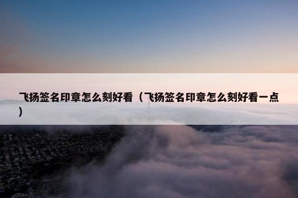 飞扬签名印章怎么刻好看（飞扬签名印章怎么刻好看一点）