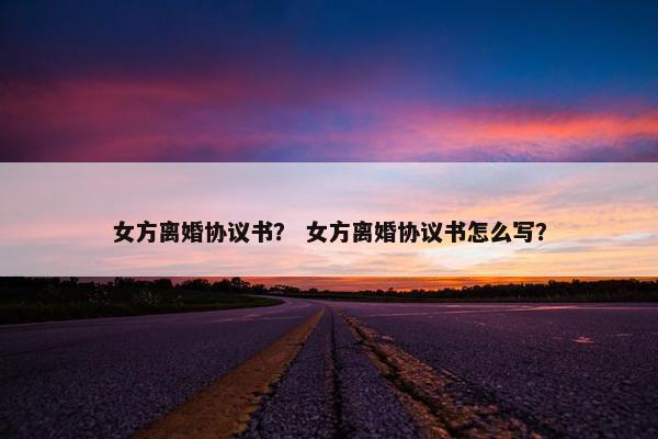 女方离婚协议书？ 女方离婚协议书怎么写？