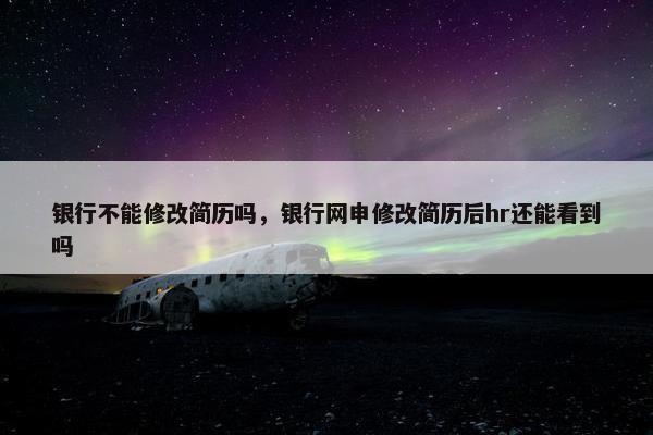 银行不能修改简历吗，银行网申修改简历后hr还能看到吗