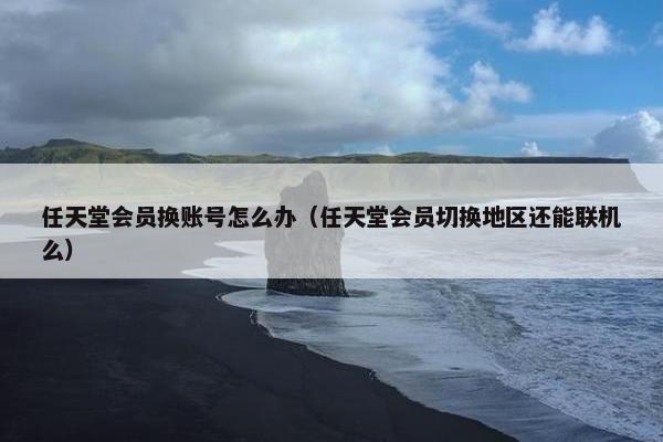 任天堂会员换账号怎么办（任天堂会员切换地区还能联机么）