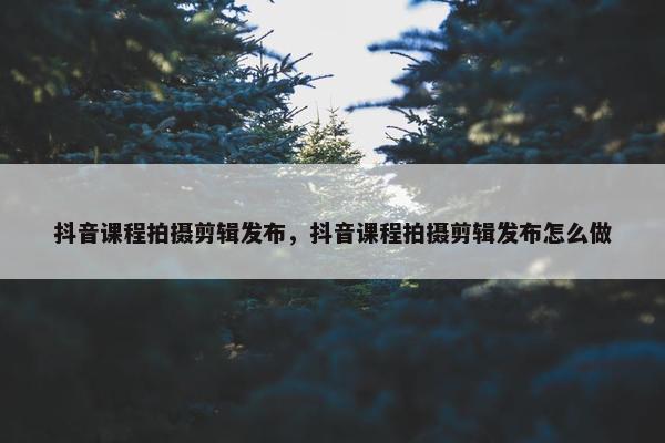 抖音课程拍摄剪辑发布，抖音课程拍摄剪辑发布怎么做