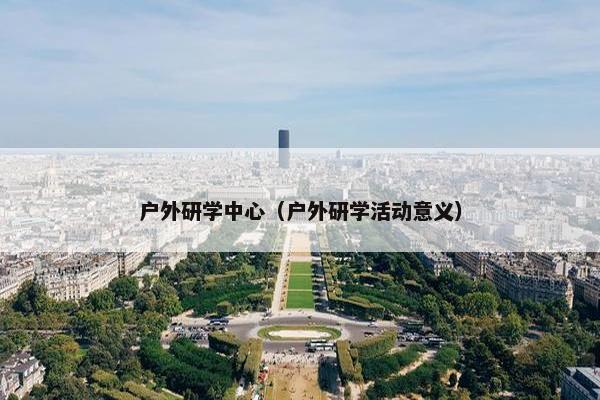 户外研学中心（户外研学活动意义）