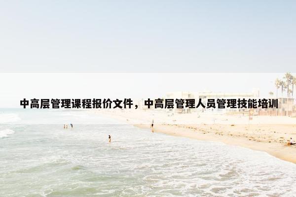 中高层管理课程报价文件，中高层管理人员管理技能培训